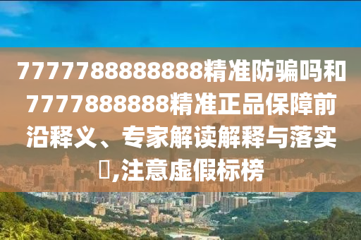 7777788888888精准防骗吗和7777888888精准正品保障前沿释义、专家解读解释与落实​,注意虚假标榜