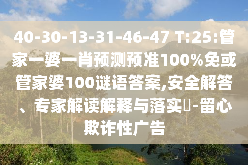 40-30-13-31-46-47 T:25:管家一婆一肖预测预准100%免或管家婆100谜语答案,安全解答、专家解读解释与落实-留心欺诈性广告