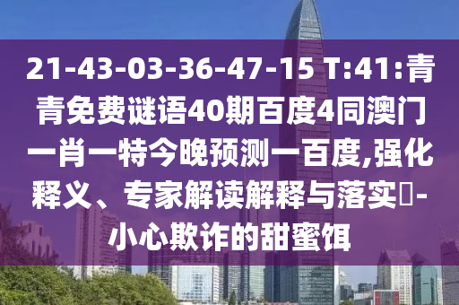 21-43-03-36-47-15 T:41:青青免费谜语40期百度4同澳门一肖一特今晚预测一百度,强化释义、专家解读解释与落实-小心欺诈的甜蜜饵